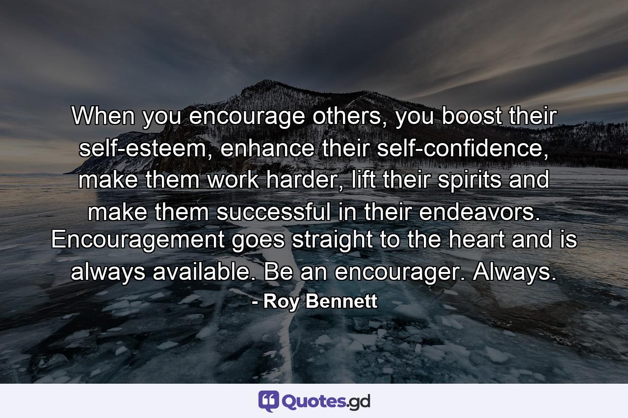 When you encourage others, you boost their self-esteem, enhance their self-confidence, make them work harder, lift their spirits and make them successful in their endeavors. Encouragement goes straight to the heart and is always available. Be an encourager. Always. - Quote by Roy Bennett