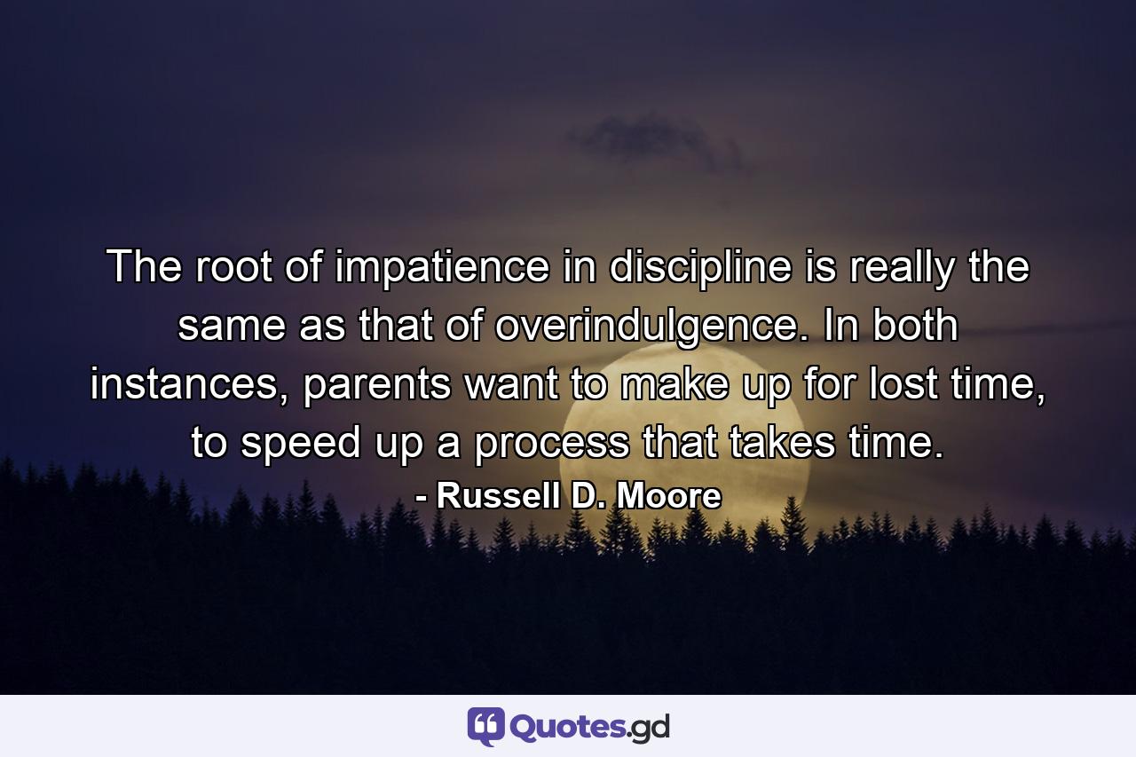 The root of impatience in discipline is really the same as that of overindulgence. In both instances, parents want to make up for lost time, to speed up a process that takes time. - Quote by Russell D. Moore