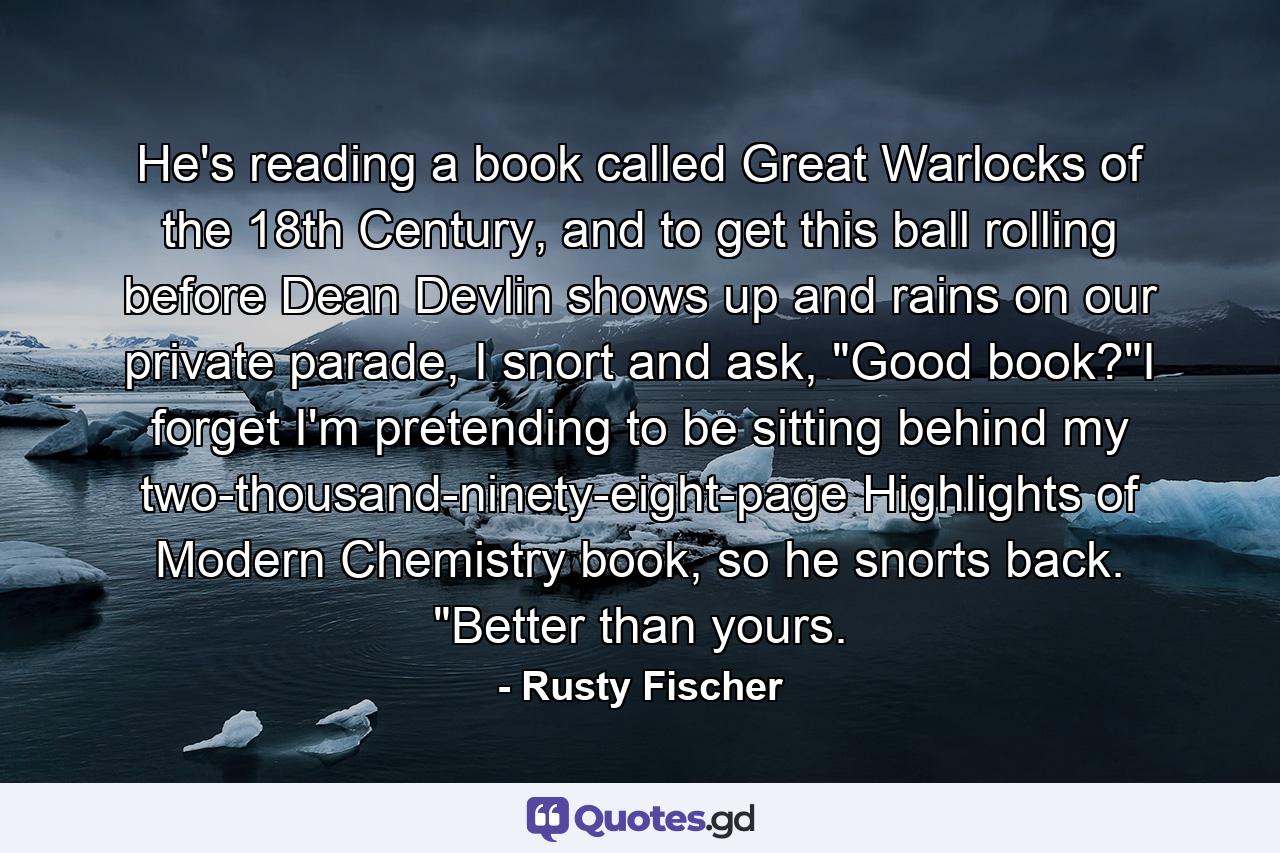 He's reading a book called Great Warlocks of the 18th Century, and to get this ball rolling before Dean Devlin shows up and rains on our private parade, I snort and ask, 