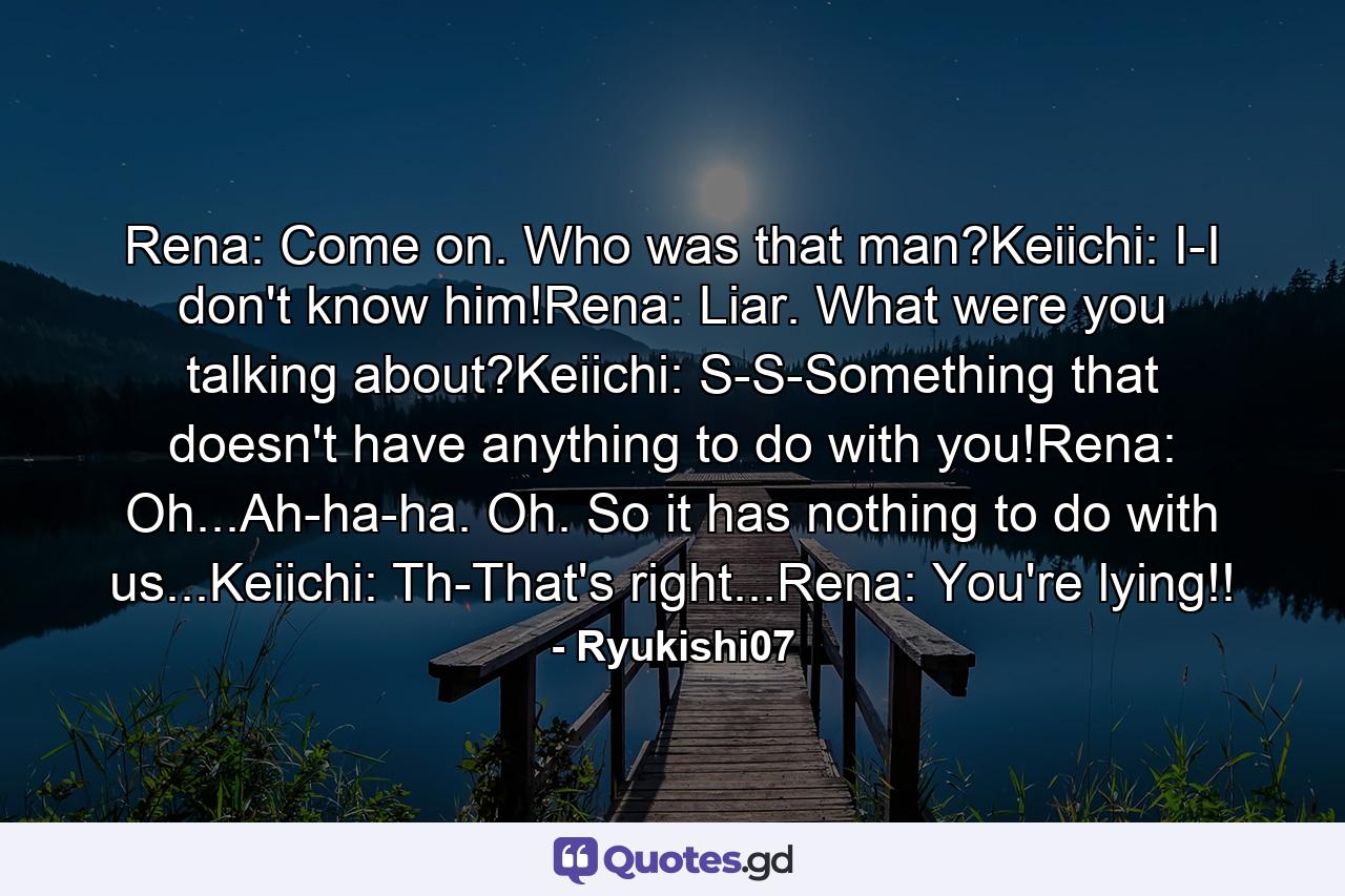 Rena: Come on. Who was that man?Keiichi: I-I don't know him!Rena: Liar. What were you talking about?Keiichi: S-S-Something that doesn't have anything to do with you!Rena: Oh...Ah-ha-ha. Oh. So it has nothing to do with us...Keiichi: Th-That's right...Rena: You're lying!! - Quote by Ryukishi07