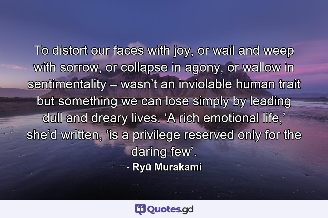 To distort our faces with joy, or wail and weep with sorrow, or collapse in agony, or wallow in sentimentality – wasn’t an inviolable human trait but something we can lose simply by leading dull and dreary lives. ‘A rich emotional life,’ she’d written, ‘is a privilege reserved only for the daring few’. - Quote by Ryū Murakami