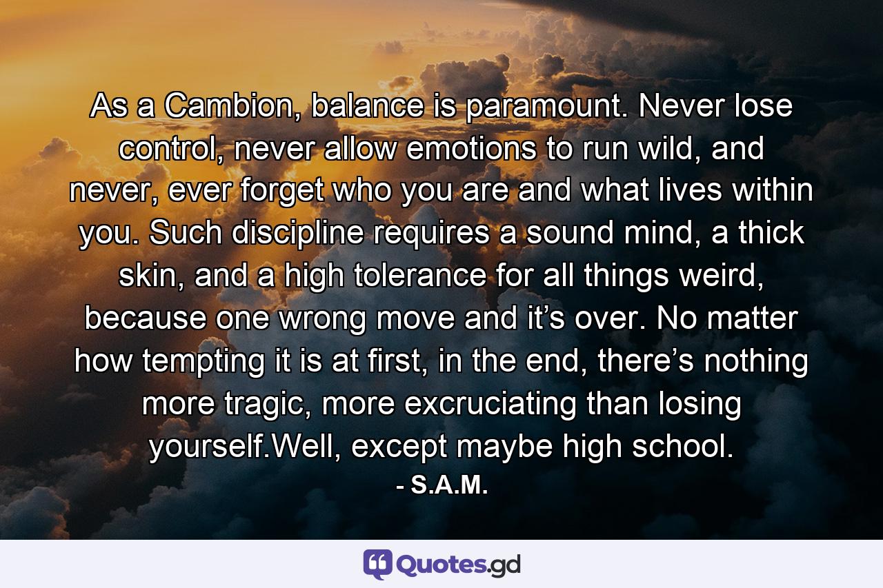 As a Cambion, balance is paramount. Never lose control, never allow emotions to run wild, and never, ever forget who you are and what lives within you. Such discipline requires a sound mind, a thick skin, and a high tolerance for all things weird, because one wrong move and it’s over. No matter how tempting it is at first, in the end, there’s nothing more tragic, more excruciating than losing yourself.Well, except maybe high school. - Quote by S.A.M.