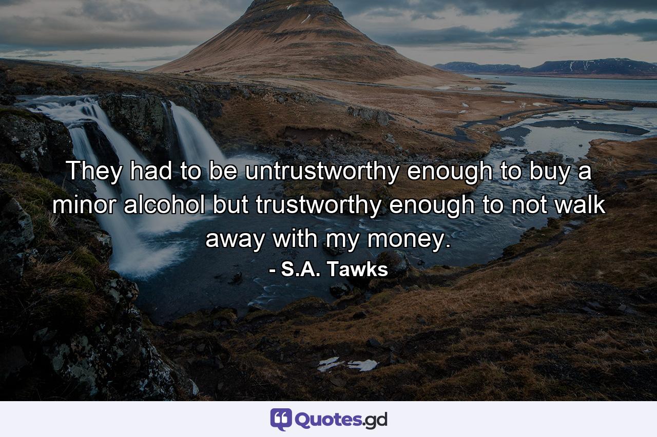 They had to be untrustworthy enough to buy a minor alcohol but trustworthy enough to not walk away with my money. - Quote by S.A. Tawks