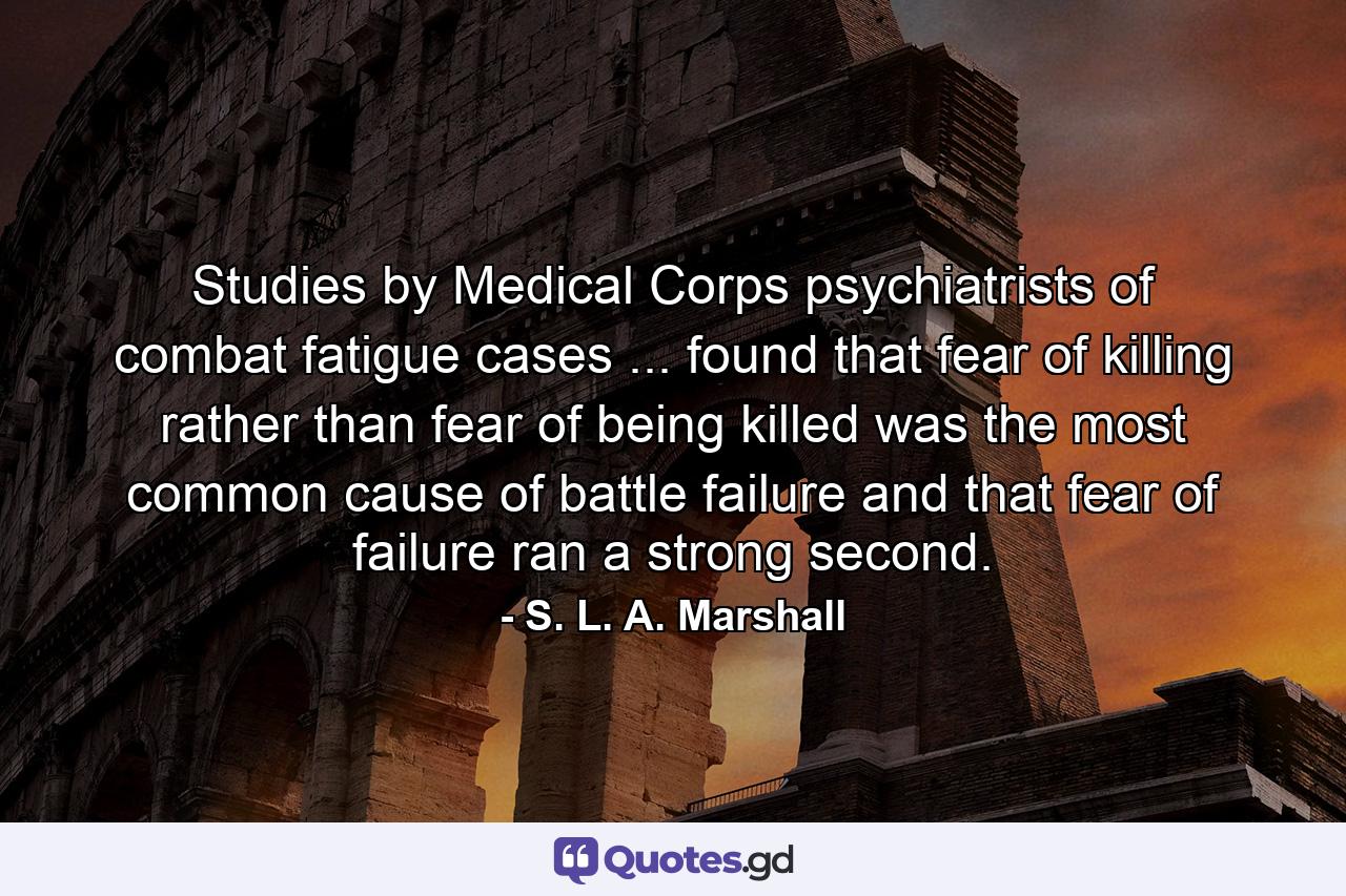 Studies by Medical Corps psychiatrists of combat fatigue cases ... found that fear of killing  rather than fear of being killed  was the most common cause of battle failure  and that fear of failure ran a strong second. - Quote by S. L. A. Marshall