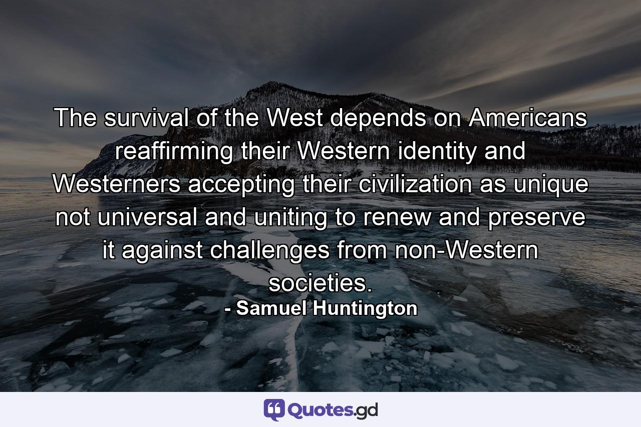 The survival of the West depends on Americans reaffirming their Western identity and Westerners accepting their civilization as unique not universal and uniting to renew and preserve it against challenges from non-Western societies. - Quote by Samuel Huntington