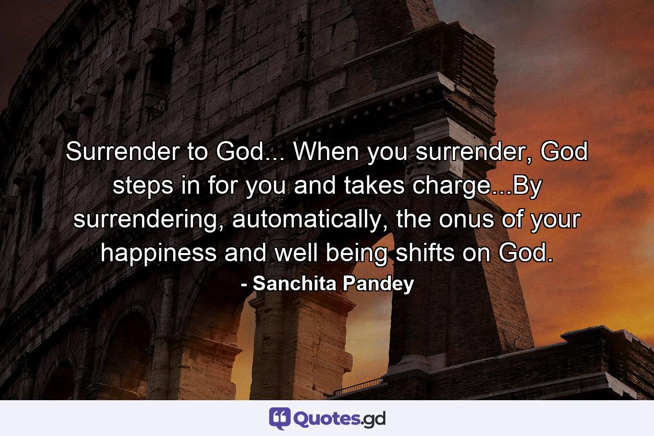 Surrender to God... When you surrender, God steps in for you and takes charge...By surrendering, automatically, the onus of your happiness and well being shifts on God. - Quote by Sanchita Pandey