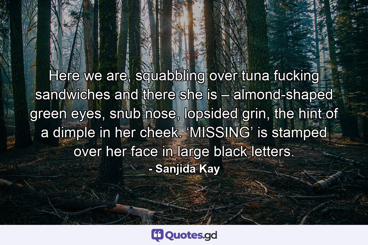 Here we are, squabbling over tuna fucking sandwiches and there she is – almond-shaped green eyes, snub nose, lopsided grin, the hint of a dimple in her cheek. ‘MISSING’ is stamped over her face in large black letters. - Quote by Sanjida Kay