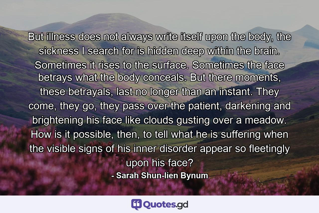 But illness does not always write itself upon the body, the sickness I search for is hidden deep within the brain. Sometimes it rises to the surface. Sometimes the face betrays what the body conceals. But there moments, these betrayals, last no longer than an instant. They come, they go, they pass over the patient, darkening and brightening his face like clouds gusting over a meadow. How is it possible, then, to tell what he is suffering when the visible signs of his inner disorder appear so fleetingly upon his face? - Quote by Sarah Shun-lien Bynum