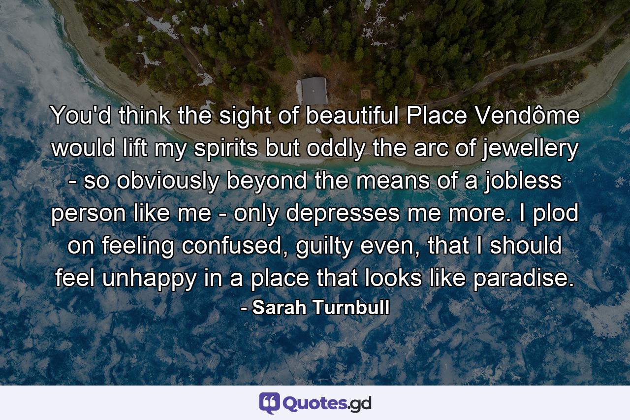 You'd think the sight of beautiful Place Vendôme would lift my spirits but oddly the arc of jewellery - so obviously beyond the means of a jobless person like me - only depresses me more. I plod on feeling confused, guilty even, that I should feel unhappy in a place that looks like paradise. - Quote by Sarah Turnbull