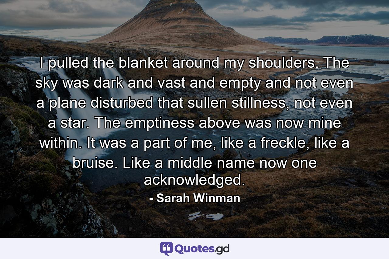 I pulled the blanket around my shoulders. The sky was dark and vast and empty and not even a plane disturbed that sullen stillness, not even a star. The emptiness above was now mine within. It was a part of me, like a freckle, like a bruise. Like a middle name now one acknowledged. - Quote by Sarah Winman