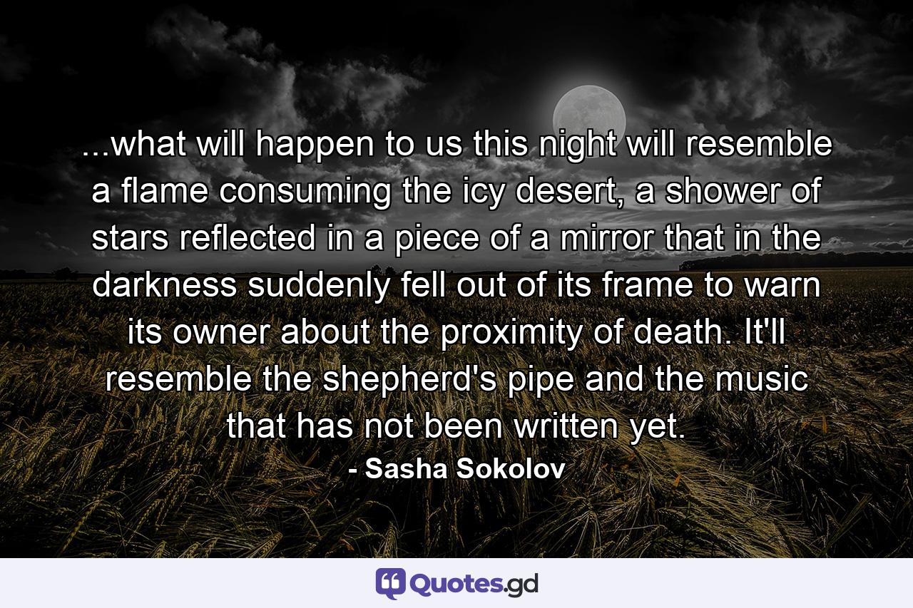 ...what will happen to us this night will resemble a flame consuming the icy desert, a shower of stars reflected in a piece of a mirror that in the darkness suddenly fell out of its frame to warn its owner about the proximity of death. It'll resemble the shepherd's pipe and the music that has not been written yet. - Quote by Sasha Sokolov