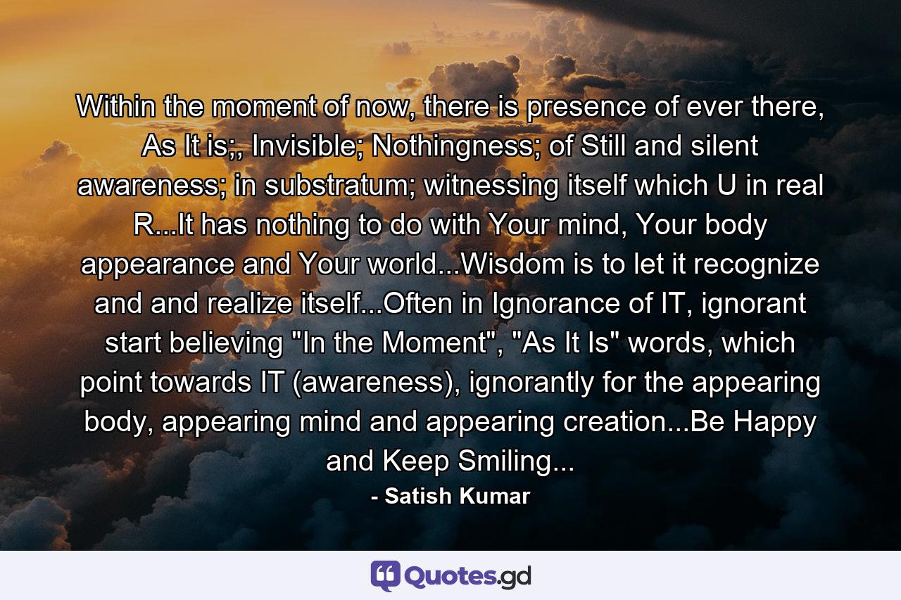 Within the moment of now, there is presence of ever there, As It is;, Invisible; Nothingness; of Still and silent awareness; in substratum; witnessing itself which U in real R...It has nothing to do with Your mind, Your body appearance and Your world...Wisdom is to let it recognize and and realize itself...Often in Ignorance of IT, ignorant start believing 