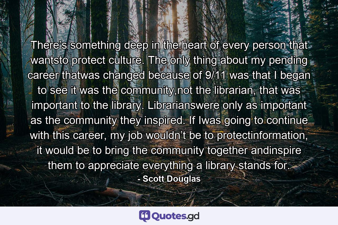 There’s something deep in the heart of every person that wantsto protect culture. The only thing about my pending career thatwas changed because of 9/11 was that I began to see it was the community,not the librarian, that was important to the library. Librarianswere only as important as the community they inspired. If Iwas going to continue with this career, my job wouldn’t be to protectinformation, it would be to bring the community together andinspire them to appreciate everything a library stands for. - Quote by Scott Douglas