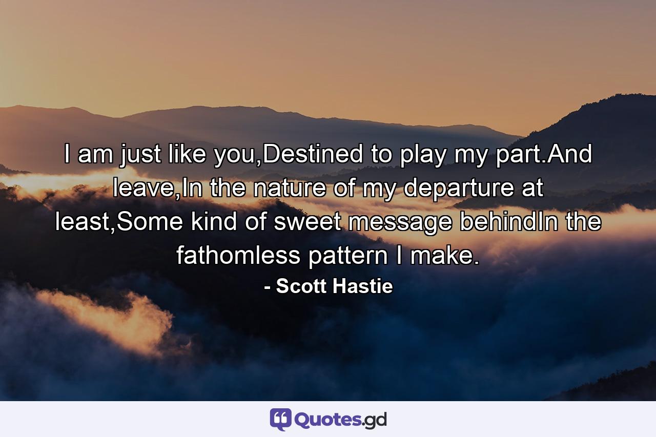 I am just like you,Destined to play my part.And leave,In the nature of my departure at least,Some kind of sweet message behindIn the fathomless pattern I make. - Quote by Scott Hastie