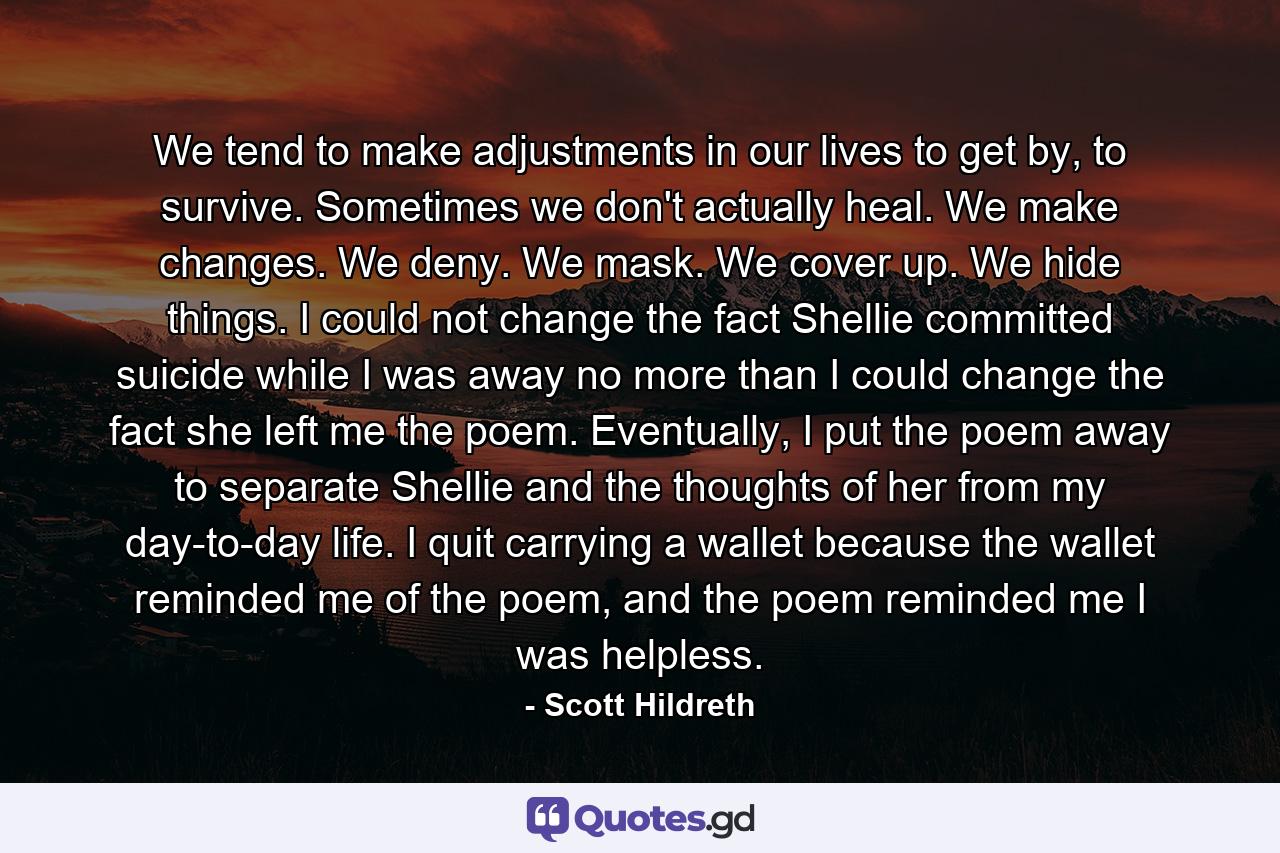 We tend to make adjustments in our lives to get by, to survive. Sometimes we don't actually heal. We make changes. We deny. We mask. We cover up. We hide things. I could not change the fact Shellie committed suicide while I was away no more than I could change the fact she left me the poem. Eventually, I put the poem away to separate Shellie and the thoughts of her from my day-to-day life. I quit carrying a wallet because the wallet reminded me of the poem, and the poem reminded me I was helpless. - Quote by Scott Hildreth