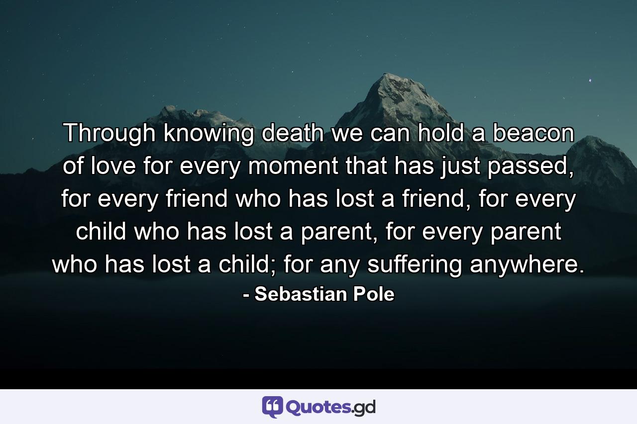 Through knowing death we can hold a beacon of love for every moment that has just passed, for every friend who has lost a friend, for every child who has lost a parent, for every parent who has lost a child; for any suffering anywhere. - Quote by Sebastian Pole