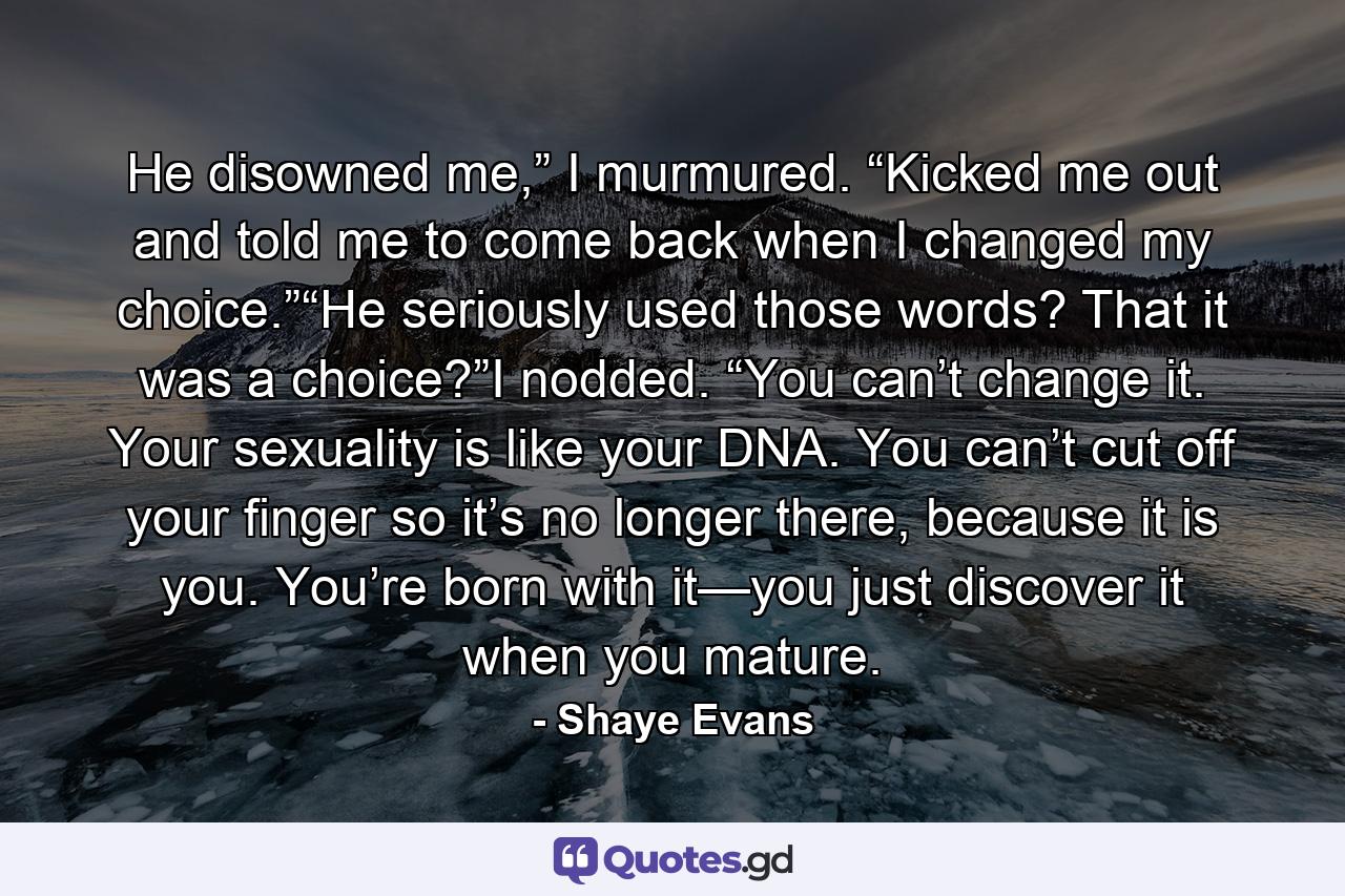 He disowned me,” I murmured. “Kicked me out and told me to come back when I changed my choice.”“He seriously used those words? That it was a choice?”I nodded. “You can’t change it. Your sexuality is like your DNA. You can’t cut off your finger so it’s no longer there, because it is you. You’re born with it—you just discover it when you mature. - Quote by Shaye Evans