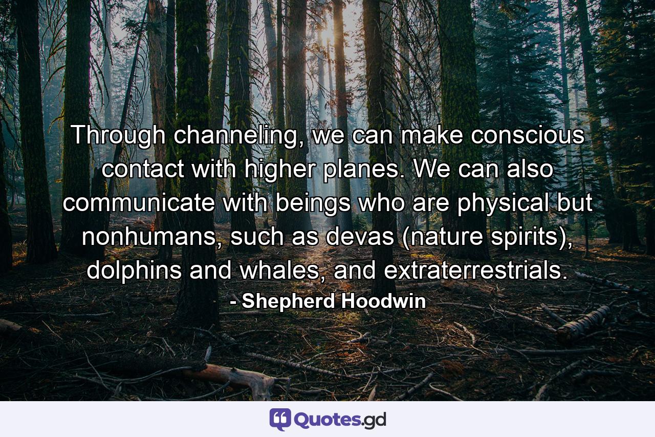 Through channeling, we can make conscious contact with higher planes. We can also communicate with beings who are physical but nonhumans, such as devas (nature spirits), dolphins and whales, and extraterrestrials. - Quote by Shepherd Hoodwin