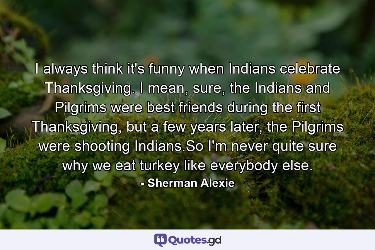 I always think it's funny when Indians celebrate Thanksgiving. I mean, sure, the Indians and Pilgrims were best friends during the first Thanksgiving, but a few years later, the Pilgrims were shooting Indians.So I'm never quite sure why we eat turkey like everybody else. - Quote by Sherman Alexie