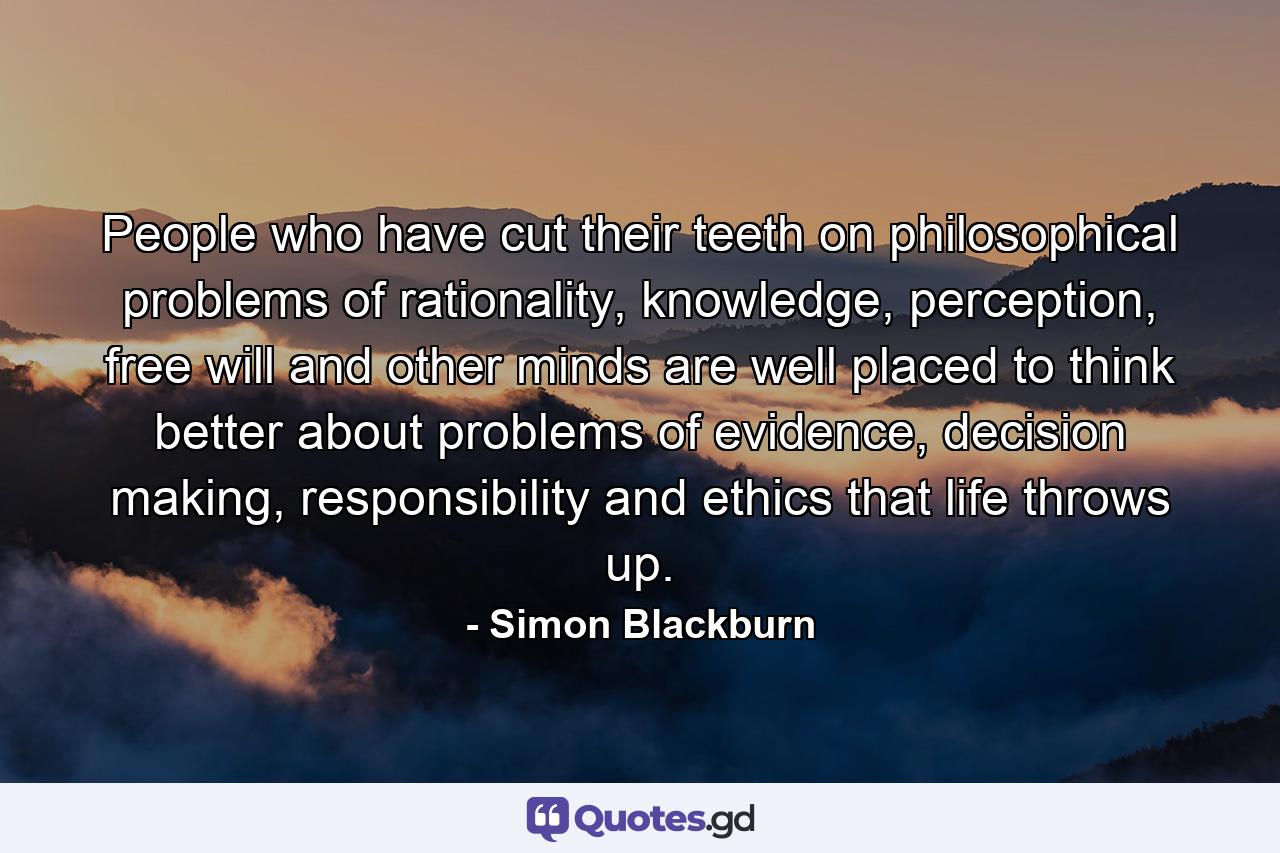 People who have cut their teeth on philosophical problems of rationality, knowledge, perception, free will and other minds are well placed to think better about problems of evidence, decision making, responsibility and ethics that life throws up. - Quote by Simon Blackburn