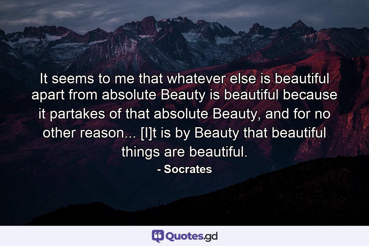 It seems to me that whatever else is beautiful apart from absolute Beauty is beautiful because it partakes of that absolute Beauty, and for no other reason... [I]t is by Beauty that beautiful things are beautiful. - Quote by Socrates