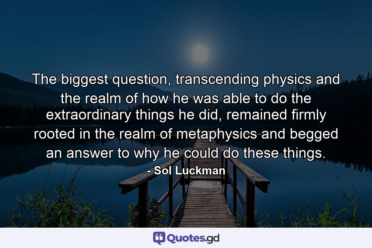 The biggest question, transcending physics and the realm of how he was able to do the extraordinary things he did, remained firmly rooted in the realm of metaphysics and begged an answer to why he could do these things. - Quote by Sol Luckman