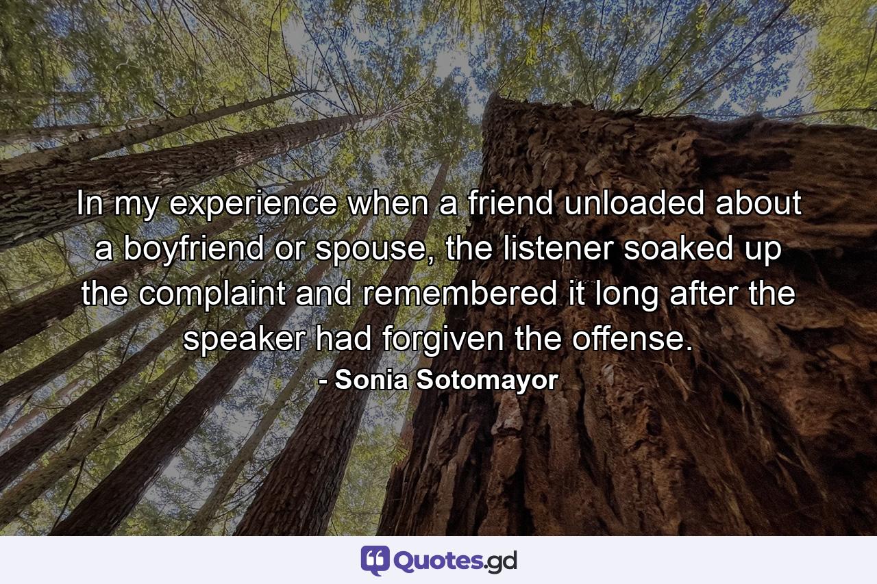 In my experience when a friend unloaded about a boyfriend or spouse, the listener soaked up the complaint and remembered it long after the speaker had forgiven the offense. - Quote by Sonia Sotomayor