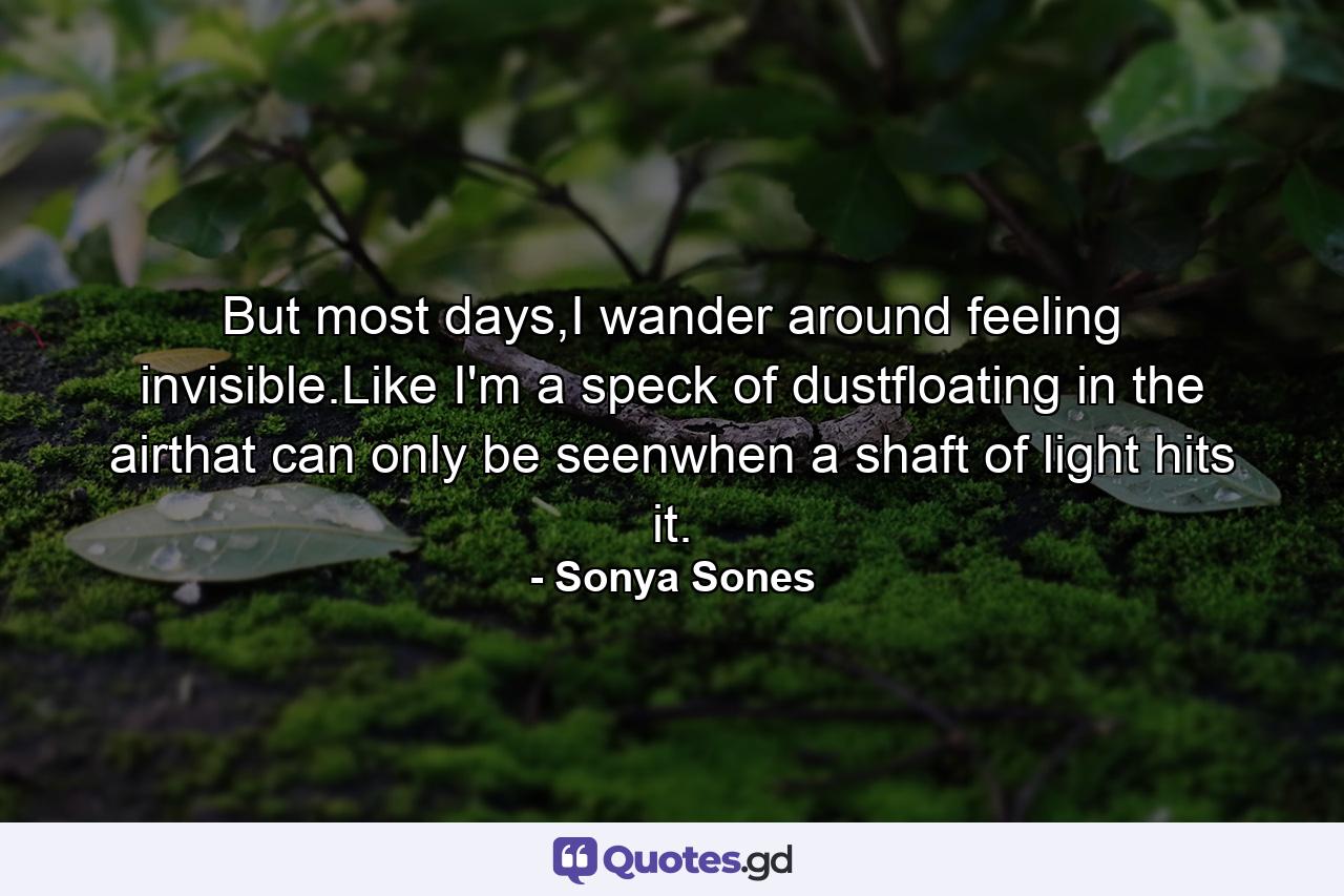 But most days,I wander around feeling invisible.Like I'm a speck of dustfloating in the airthat can only be seenwhen a shaft of light hits it. - Quote by Sonya Sones