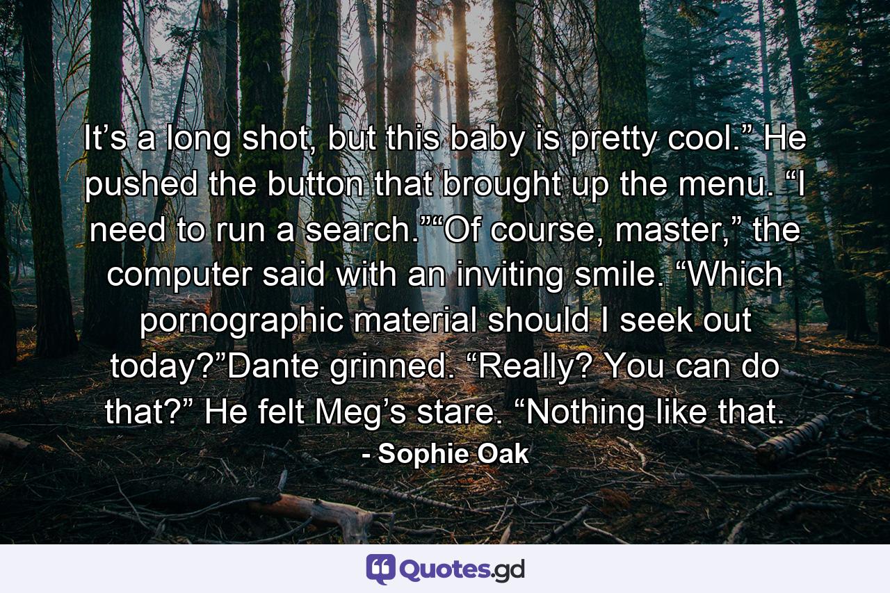 It’s a long shot, but this baby is pretty cool.” He pushed the button that brought up the menu. “I need to run a search.”“Of course, master,” the computer said with an inviting smile. “Which pornographic material should I seek out today?”Dante grinned. “Really? You can do that?” He felt Meg’s stare. “Nothing like that. - Quote by Sophie Oak