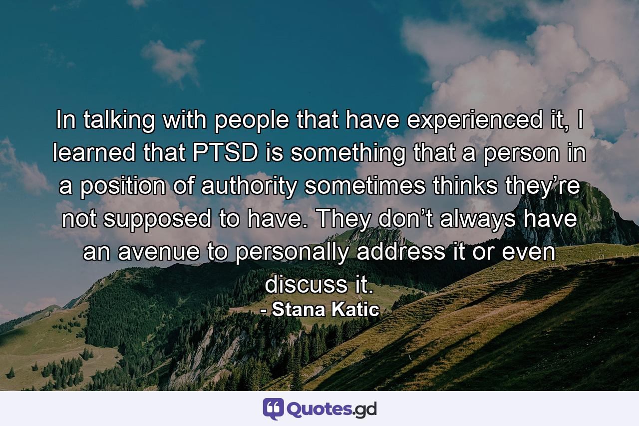 In talking with people that have experienced it, I learned that PTSD is something that a person in a position of authority sometimes thinks they’re not supposed to have. They don’t always have an avenue to personally address it or even discuss it. - Quote by Stana Katic