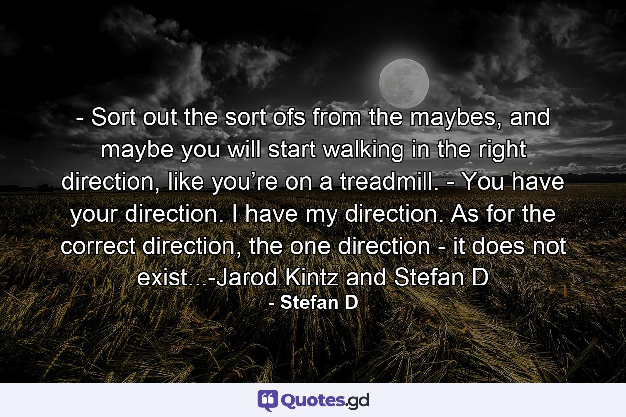 - Sort out the sort ofs from the maybes, and maybe you will start walking in the right direction, like you’re on a treadmill. - You have your direction. I have my direction. As for the correct direction, the one direction - it does not exist...-Jarod Kintz and Stefan D - Quote by Stefan D