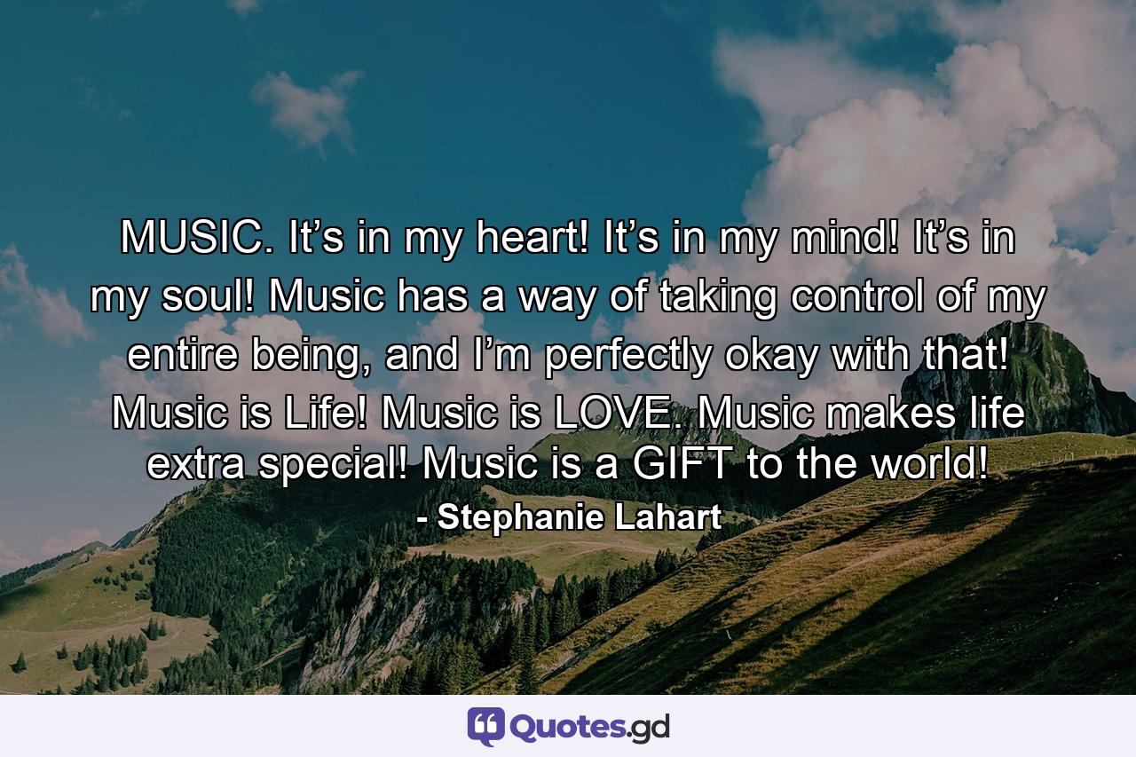 MUSIC. It’s in my heart! It’s in my mind! It’s in my soul! Music has a way of taking control of my entire being, and I’m perfectly okay with that! Music is Life! Music is LOVE. Music makes life extra special! Music is a GIFT to the world! - Quote by Stephanie Lahart