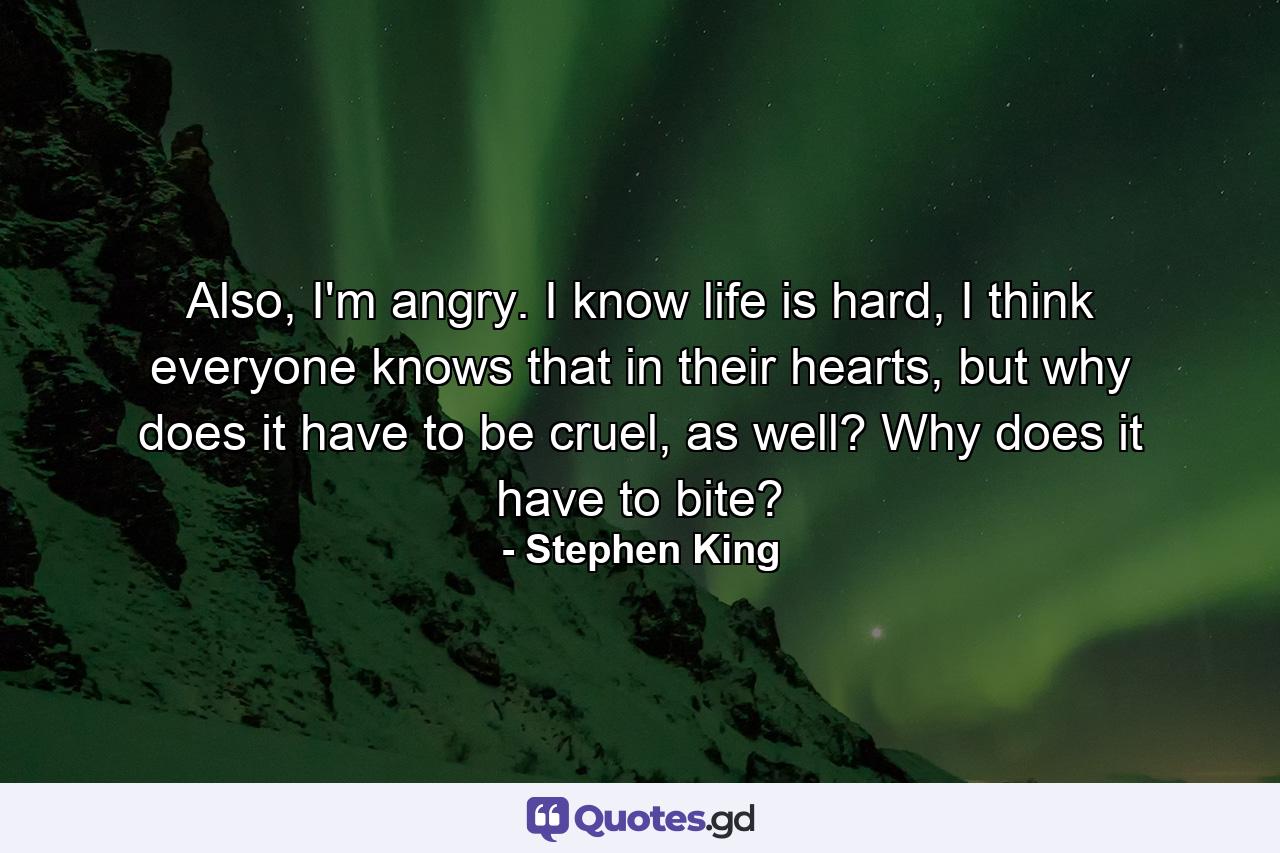 Also, I'm angry. I know life is hard, I think everyone knows that in their hearts, but why does it have to be cruel, as well? Why does it have to bite? - Quote by Stephen King