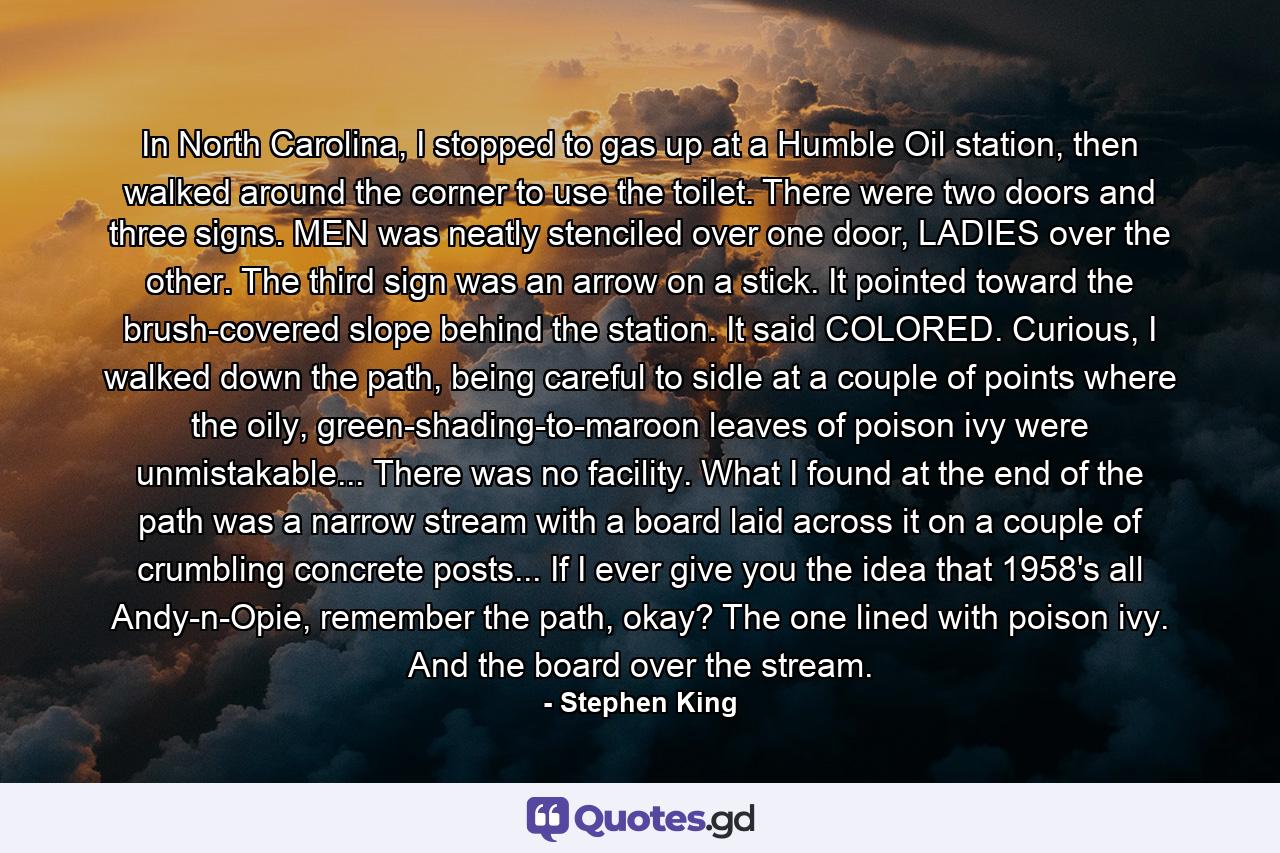 In North Carolina, I stopped to gas up at a Humble Oil station, then walked around the corner to use the toilet. There were two doors and three signs. MEN was neatly stenciled over one door, LADIES over the other. The third sign was an arrow on a stick. It pointed toward the brush-covered slope behind the station. It said COLORED. Curious, I walked down the path, being careful to sidle at a couple of points where the oily, green-shading-to-maroon leaves of poison ivy were unmistakable... There was no facility. What I found at the end of the path was a narrow stream with a board laid across it on a couple of crumbling concrete posts... If I ever give you the idea that 1958's all Andy-n-Opie, remember the path, okay? The one lined with poison ivy. And the board over the stream. - Quote by Stephen King