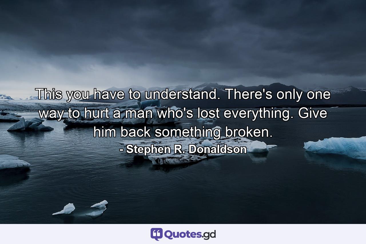 This you have to understand. There's only one way to hurt a man who's lost everything. Give him back something broken. - Quote by Stephen R. Donaldson