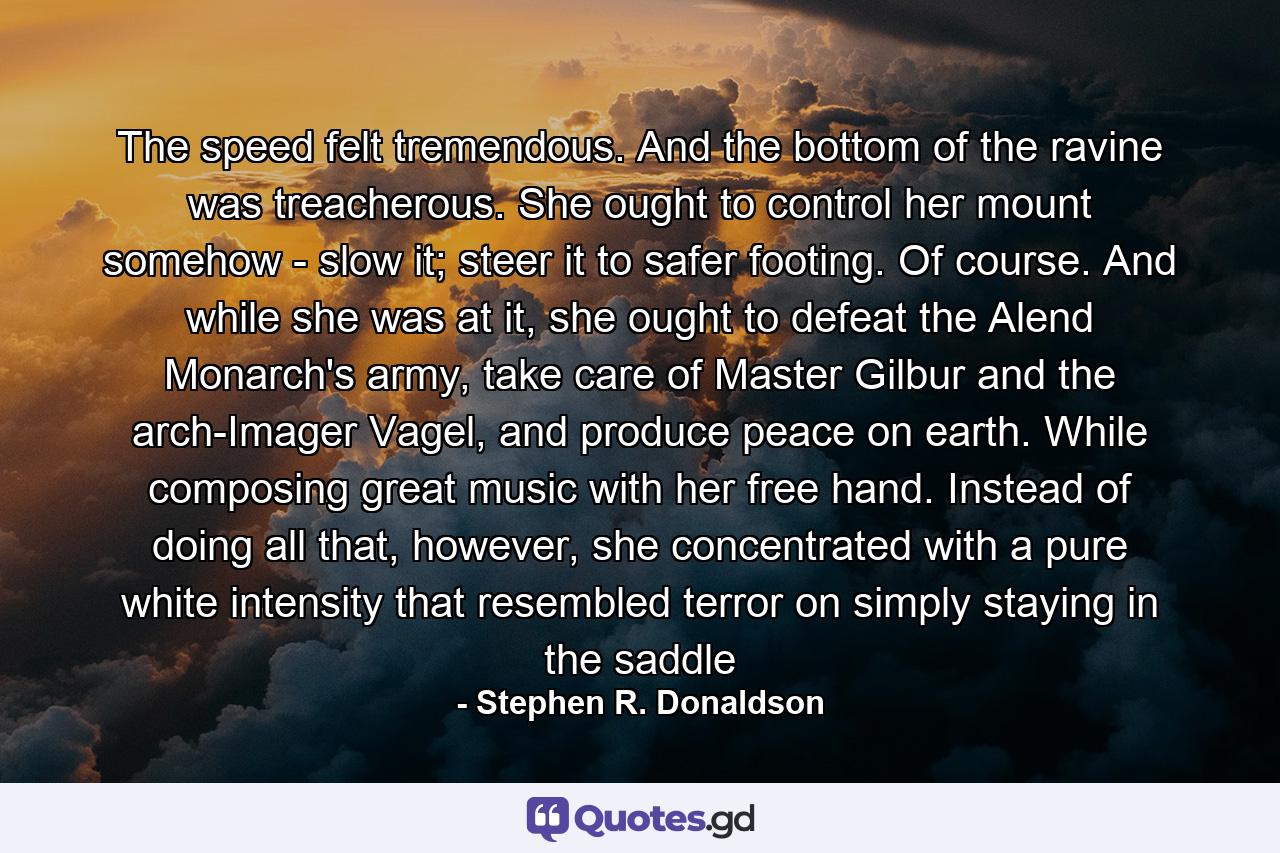 The speed felt tremendous. And the bottom of the ravine was treacherous. She ought to control her mount somehow - slow it; steer it to safer footing. Of course. And while she was at it, she ought to defeat the Alend Monarch's army, take care of Master Gilbur and the arch-Imager Vagel, and produce peace on earth. While composing great music with her free hand. Instead of doing all that, however, she concentrated with a pure white intensity that resembled terror on simply staying in the saddle - Quote by Stephen R. Donaldson