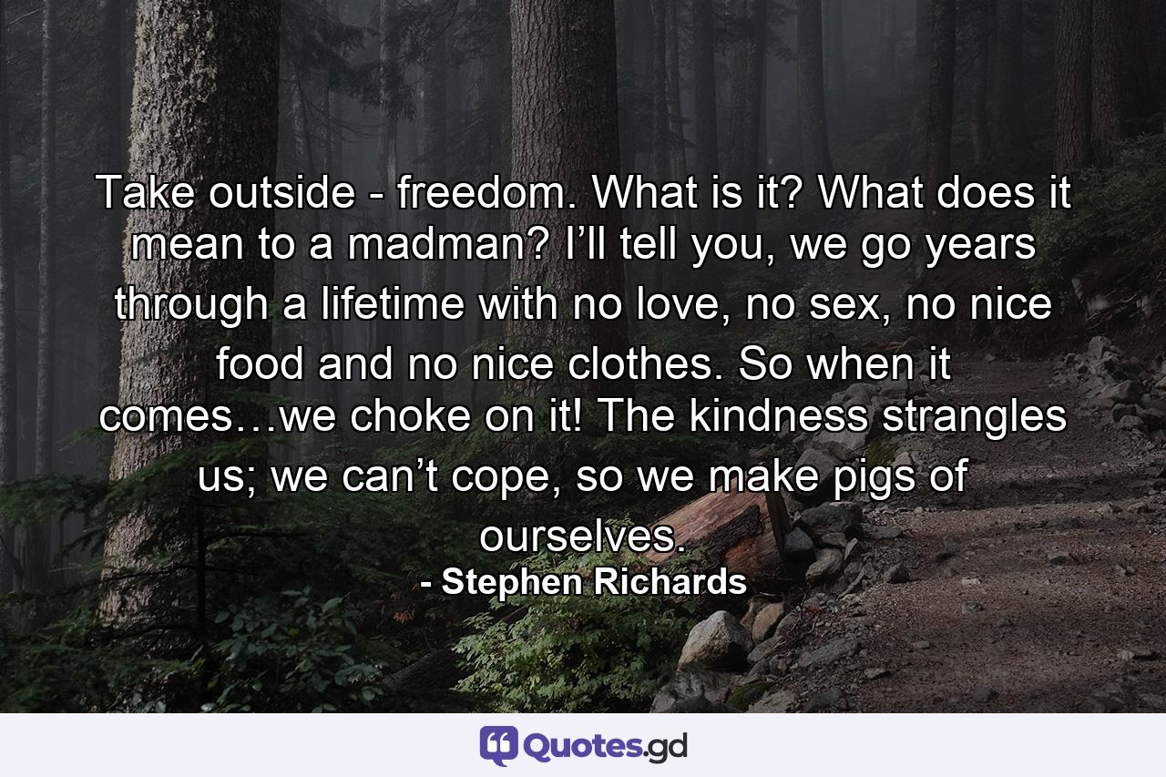 Take outside - freedom. What is it? What does it mean to a madman? I’ll tell you, we go years through a lifetime with no love, no sex, no nice food and no nice clothes. So when it comes…we choke on it! The kindness strangles us; we can’t cope, so we make pigs of ourselves. - Quote by Stephen Richards