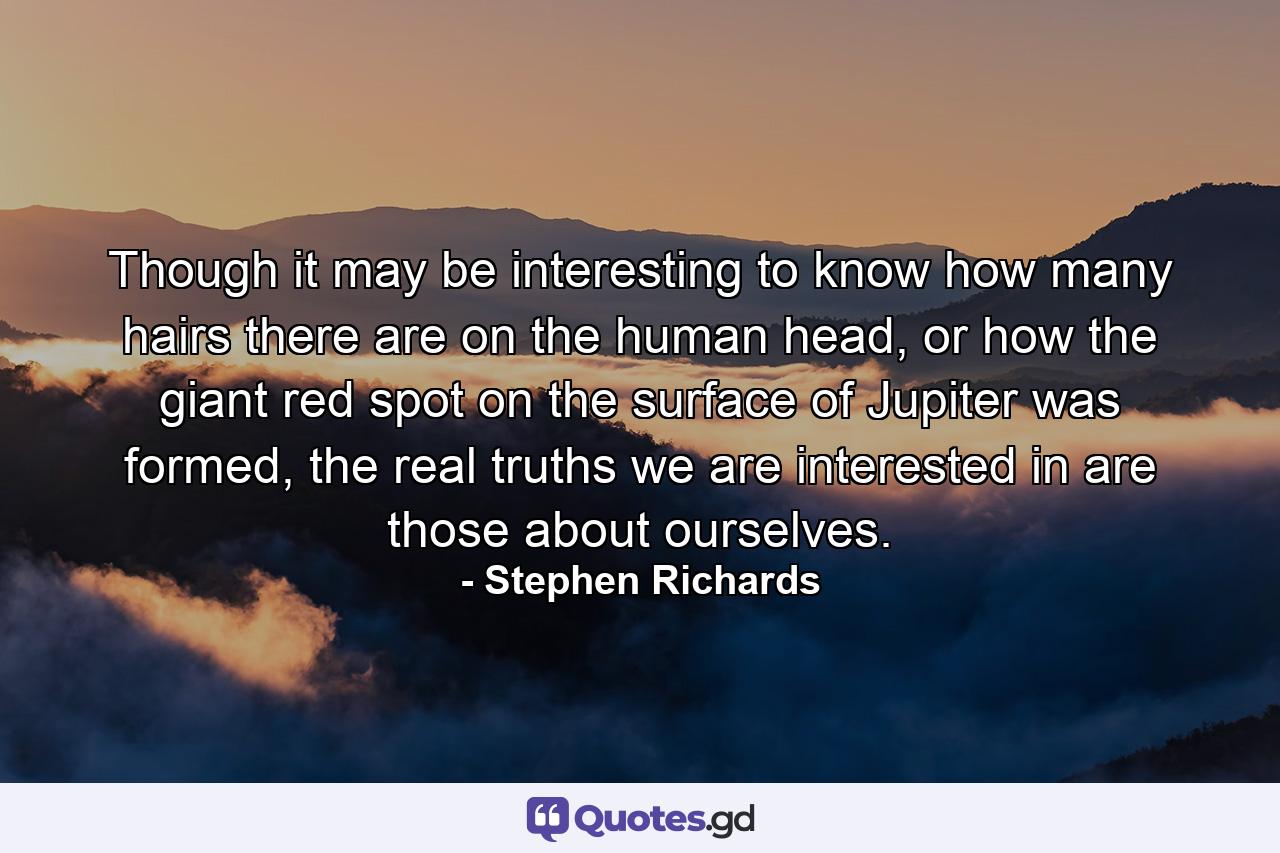 Though it may be interesting to know how many hairs there are on the human head, or how the giant red spot on the surface of Jupiter was formed, the real truths we are interested in are those about ourselves. - Quote by Stephen Richards