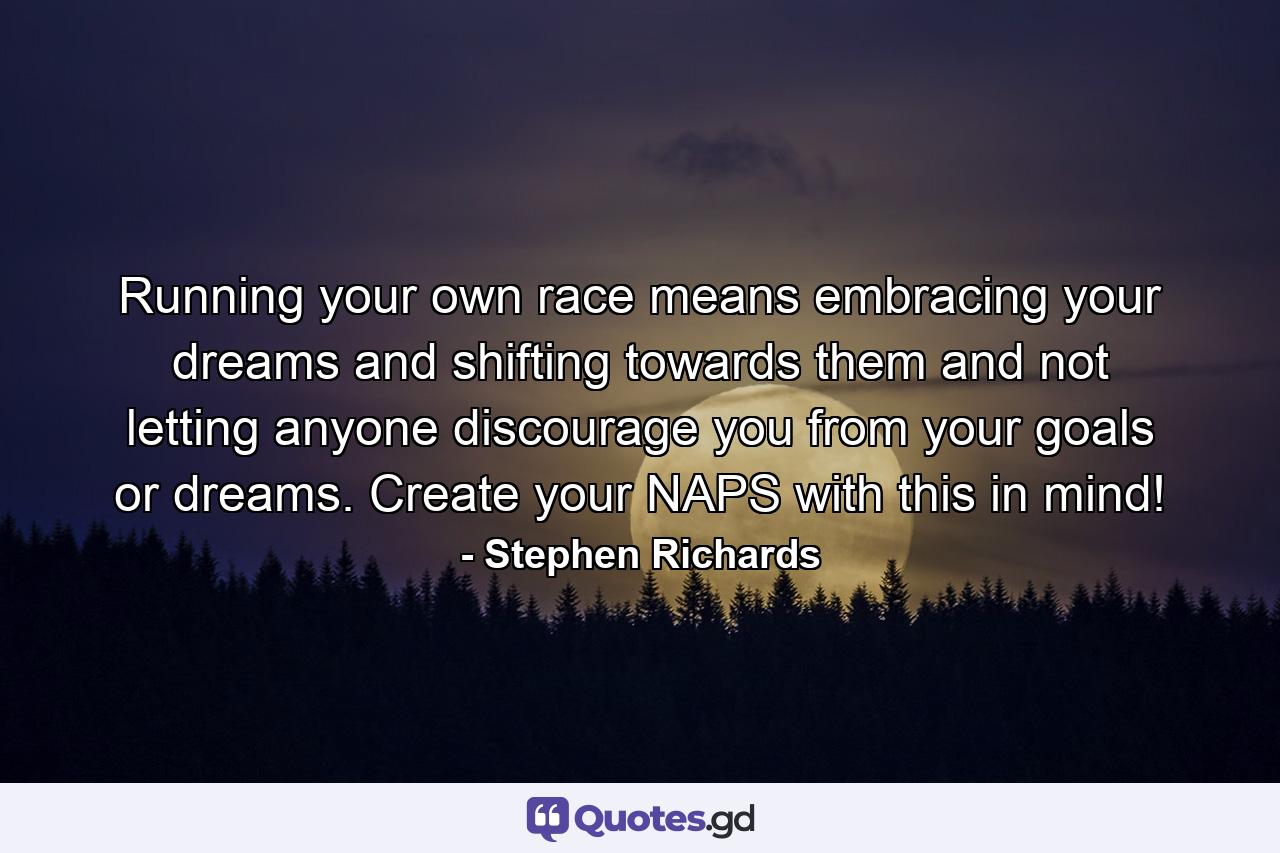 Running your own race means embracing your dreams and shifting towards them and not letting anyone discourage you from your goals or dreams. Create your NAPS with this in mind! - Quote by Stephen Richards