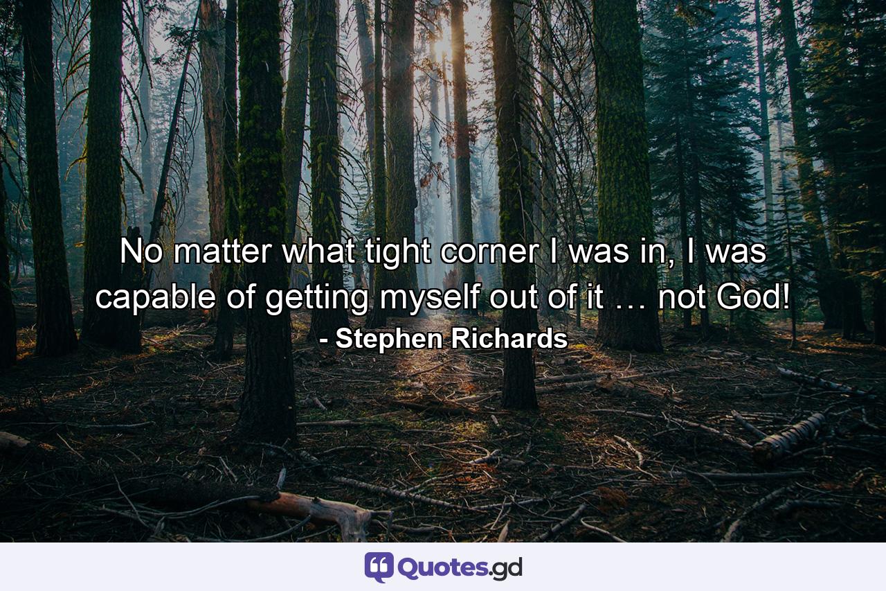 No matter what tight corner I was in, I was capable of getting myself out of it … not God! - Quote by Stephen Richards