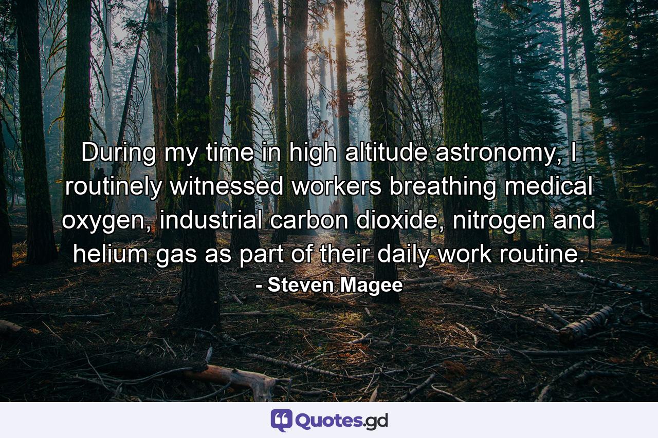 During my time in high altitude astronomy, I routinely witnessed workers breathing medical oxygen, industrial carbon dioxide, nitrogen and helium gas as part of their daily work routine. - Quote by Steven Magee