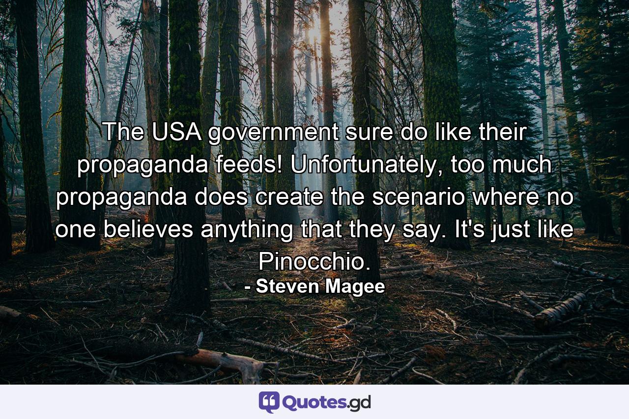 The USA government sure do like their propaganda feeds! Unfortunately, too much propaganda does create the scenario where no one believes anything that they say. It's just like Pinocchio. - Quote by Steven Magee