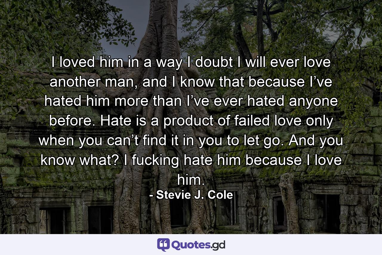 I loved him in a way I doubt I will ever love another man, and I know that because I’ve hated him more than I’ve ever hated anyone before. Hate is a product of failed love only when you can’t find it in you to let go. And you know what? I fucking hate him because I love him. - Quote by Stevie J. Cole