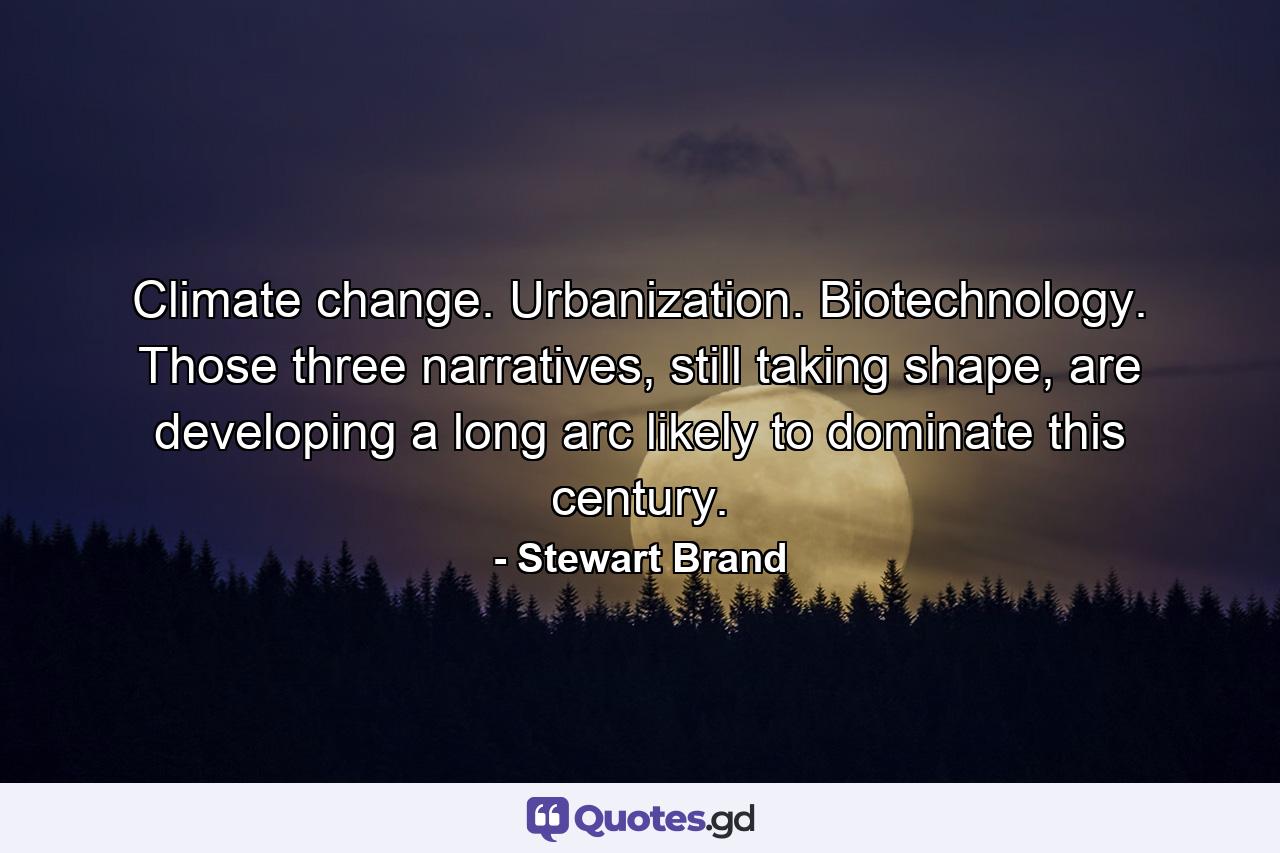 Climate change. Urbanization. Biotechnology. Those three narratives, still taking shape, are developing a long arc likely to dominate this century. - Quote by Stewart Brand