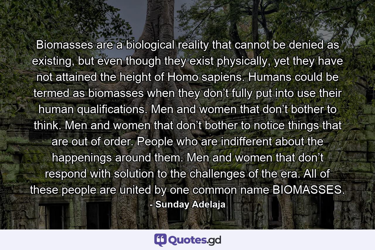 Biomasses are a biological reality that cannot be denied as existing, but even though they exist physically, yet they have not attained the height of Homo sapiens. Humans could be termed as biomasses when they don’t fully put into use their human qualifications. Men and women that don’t bother to think. Men and women that don’t bother to notice things that are out of order. People who are indifferent about the happenings around them. Men and women that don’t respond with solution to the challenges of the era. All of these people are united by one common name BIOMASSES. - Quote by Sunday Adelaja