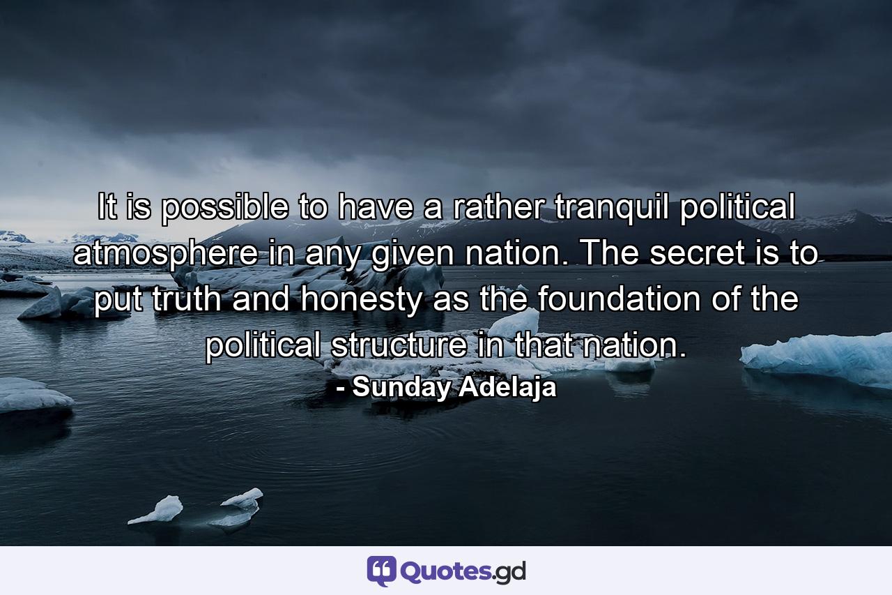 It is possible to have a rather tranquil political atmosphere in any given nation. The secret is to put truth and honesty as the foundation of the political structure in that nation. - Quote by Sunday Adelaja