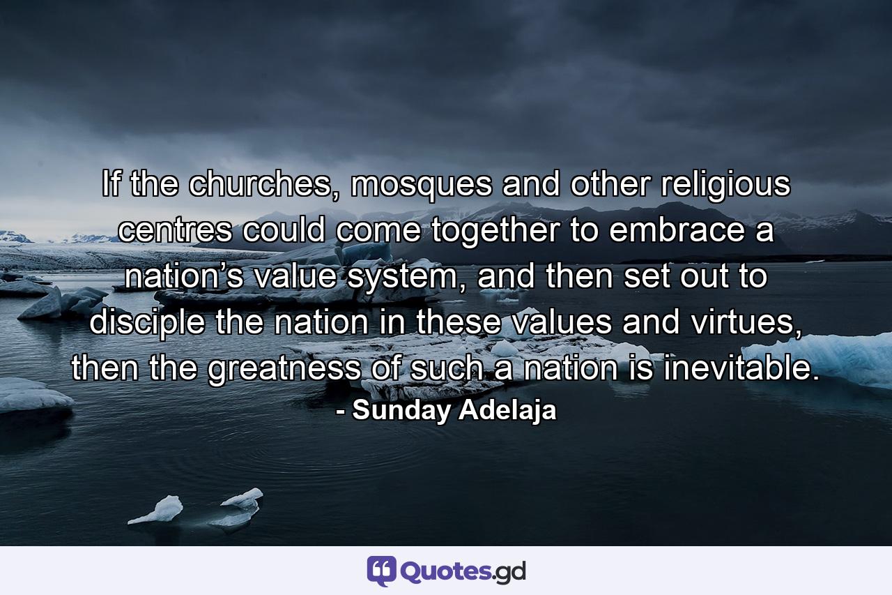 If the churches, mosques and other religious centres could come together to embrace a nation’s value system, and then set out to disciple the nation in these values and virtues, then the greatness of such a nation is inevitable. - Quote by Sunday Adelaja