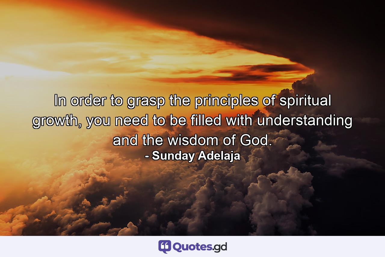 In order to grasp the principles of spiritual growth, you need to be filled with understanding and the wisdom of God. - Quote by Sunday Adelaja