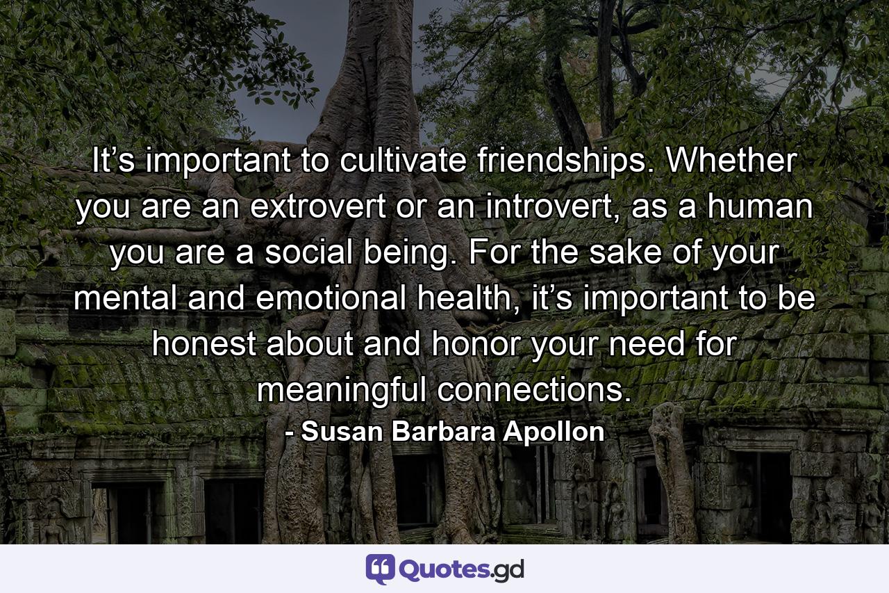 It’s important to cultivate friendships. Whether you are an extrovert or an introvert, as a human you are a social being. For the sake of your mental and emotional health, it’s important to be honest about and honor your need for meaningful connections. - Quote by Susan Barbara Apollon