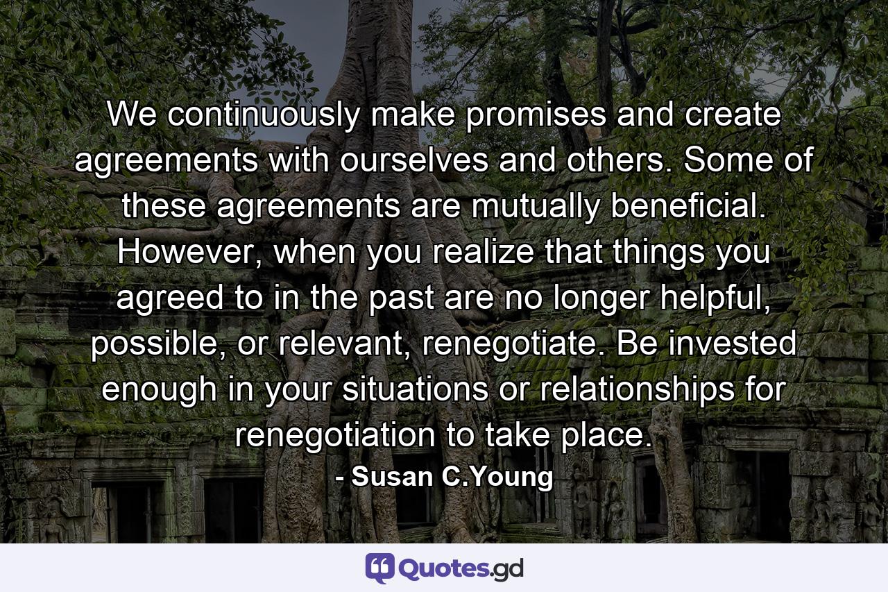 We continuously make promises and create agreements with ourselves and others. Some of these agreements are mutually beneficial. However, when you realize that things you agreed to in the past are no longer helpful, possible, or relevant, renegotiate. Be invested enough in your situations or relationships for renegotiation to take place. - Quote by Susan C.Young